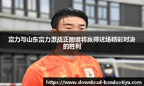 富力与山东富力激战正酣谁将赢得这场精彩对决的胜利
